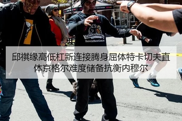 邱祺缘高低杠新连接腾身屈体特卡切夫直体京格尔难度储备抗衡内穆尔